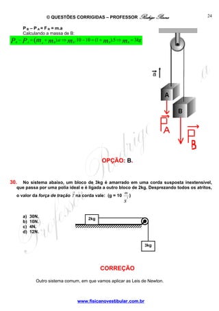 © QUESTÕES CORRIGIDAS – PROFESSOR Rodrigo Penna

24

P B – P A = F R = m.a
Calculando a massa de B:

P

B

− P A = (m + m B ).a ⇒ m B .10 − 10 = (1 + m B ).5 ⇒ m B = 3kg
A

OPÇÃO: B.

30.

No sistema abaixo, um bloco de 3kg é amarrado em uma corda susposta inextensível,
que passa por uma polia ideal e é ligada a outro bloco de 2kg. Desprezando todos os atritos,
→
m
o valor da força de tração T na corda vale: (g = 10 2 )

s

a)
b)
c)
d)

30N.
10N.
4N.
12N.

2kg

3kg

CORREÇÃO
Outro sistema comum, em que vamos aplicar as Leis de Newton.

www.fisicanovestibular.com.br

 