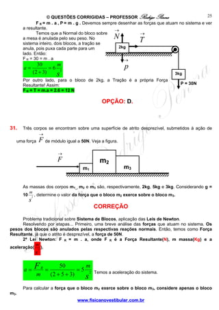 25
© QUESTÕES CORRIGIDAS – PROFESSOR Rodrigo Penna
F R = m . a , P = m . g . Devemos sempre desenhar as forças que atuam no sistema e ver
a resultante.
→
Temos que a Normal do bloco sobre
→
a mesa é anulada pelo seu peso. No
sistema inteiro, dois blocos, a tração se
2kg
anula, pois puxa cada parte para um
lado. Então:
F R = 30 = m . a
→

N

a=

30
m
=6 2
( 2 + 3)
s

T

p
3kg

Por outro lado, para o bloco de 2kg, a Tração é a própria Força
Resultante! Assim:
F R = T = m.a = 2.6 = 12 N

P = 30N

OPÇÃO: D.

31.

Três corpos se encontram sobre uma superfície de atrito desprezível, submetidos à ação de
→

F de módulo igual a 50N. Veja a figura.

uma força

→

m2

F
m1

m3

As massas dos corpos m1_, m2 e m3 são, respectivamente, 2kg, 5kg e 3kg. Considerando g =
m
10 2 , determine o valor da força que o bloco m2 exerce sobre o bloco m3.

s

CORREÇÃO

Problema tradicional sobre Sistema de Blocos, aplicação das Leis de Newton.
Resolvendo por etapas... Primeiro, uma breve análise das forças que atuam no sistema. Os
pesos dos blocos são anulados pelas respectivas reações normais. Então, temos como Força
Resultante, já que o atrito é desprezível, a força de 50N.
2ª Lei Newton: F R = m . a, onde F R é a Força Resultante(N), m massa(Kg) e a
m
aceleração( 2 ).

s

a=

m 3.

F
m

R

=

m
50
=5 2
(2 + 5 + 3)
s

Temos a aceleração do sistema.

Para calcular a força que o bloco m2 exerce sobre o bloco m3, considere apenas o bloco
www.fisicanovestibular.com.br

 