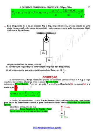 © QUESTÕES CORRIGIDAS – PROFESSOR Rodrigo Penna
→

→

FR = m . a ⇒ N − P = ma ⇒ a =
33.

N − P 720 − 600
m
=
=2 2
m
60
s

27

!

Dois bloquinhos m1 e m2 de massas 4kg e 6kg, respectivamente, presos através de uma
corda inextensível e de massa desprezível, estão presos a uma polia considerada ideal,
conforme a figura abaixo.

m1
m2
Desprezando todos os atritos, calcule:
a) a aceleração adquirida pelo sistema formado pelos dois bloquinhos;
m
b) a tração na corda que une os dois bloquinhos. Dado: g = 10 2 .

s

CORREÇÃO
a) Primeiramente, a Força Resultante precisa ser calculada. Lembrando que P = m.g, a força
resultante será então a diferença entre os pesos: 60 – 40 = 20N.
Aplicando a 2ª Lei Newton: F R = m . a, onde F R é a Força Resultante(N), m massa(Kg) e a
m
aceleração( 2 ).

s

FR= m . a ⇒ a =

F
m

R

=

20
m
=2 2
(4 + 6)
s

b) Quanto ao segundo item, como a Tração da corda puxa um bloquinho para cima e outro
para baixo, no sistema ela se anula. E para calcular seu valor, vamos considerar um bloquinho
apenas.
Olhando só o bloquinho de 4kg:
Tração
sobre ele, a Força Resultante é a Tração - Peso!
F R = T - P = m . a ⇒ T – 40 = 4.2⇒ T = 48N.

m1

Peso

www.fisicanovestibular.com.br

 