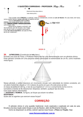 © QUESTÕES CORRIGIDAS – PROFESSOR Rodrigo Penna

29

CORREÇÃO
Toda questão sobre FORÇAS no vestibular, direta ou indiretamente, envolve as Leis de Newton. No caso desta, bem típica,
vamos analisar apenas o ponto mais alto da trajetória da bola.
Como a velocidade é zero na altura
máxima, nem existe atritos! Assim, sobra uma
hMáx ⇒ Vel = 0 !
força, infalível: O PESO! Vertical e para baixo,
como sempre, aliás.
Muitos alunos chegam a confundir, mas
não há Normal, pois não há apoio, nem Tração,
pois não tem corda, ou qualquer outra força! E
a bola não está em Equilíbrio: sob ação do Peso,
ela irá cair, acelerando...

P

OPÇÃO: C.

36.

(UFMG/2006) (Constituída de três itens.)
Durante uma aula de Física, o Professor Raimundo faz uma demonstração com um pêndulo cônico.
Esse pêndulo consiste em uma pequena esfera pendurada na extremidade de um fio, como mostrado
nesta figura:

Nesse pêndulo, a esfera descreve um movimento circular com velocidade de módulo constante, em
um plano horizontal, situado a 1,6 m abaixo do ponto em que o fio está preso ao teto.
A massa da esfera é 0,40 kg, o raio de sua trajetória é 1,2 m e o comprimento do fio é 2,0 m.
Considere a massa do fio desprezível. Despreze, também, qualquer tipo de atrito.
Com base nessas informações:
1. DESENHE e NOMEIE, na figura, as forças que atuam na esfera.
RESPONDA:
Quais são os agentes que exercem essas forças?

CORREÇÃO
O pêndulo cônico é uma questão tradicional, muito explorada e explicada em sala de aula.
Envolve uma boa noção sobre forças e Leis de Newton, além de Movimento Circular.
Como se desprezam os atritos, sobram apenas duas forças: o Peso e a Tração. Veja:
www.fisicanovestibular.com.br

 