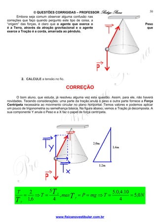 © QUESTÕES CORRIGIDAS – PROFESSOR Rodrigo Penna
Embora seja comum observar alguma confusão nas
correções que faço quando pergunto este tipo de coisa, a
“origem” das forças, é claro que o agente que exerce o
é a Terra, através da atração gravitacional e o agente
exerce a Tração é a corda, amarrada ao pêndulo.

30

Peso
que

2. CALCULE a tensão no fio.

CORREÇÃO
O bom aluno, que estuda, já resolveu alguma vez esta questão. Assim, para ele, não haverá
novidades. Tecendo considerações: uma parte da tração anula o peso e outra parte fornece a Força
Centrípeta necessária ao movimento circular no plano horizontal. Temos valores e podemos aplicar
um pouco de trigonometria ou semelhança básica. Na figura abaixo, vemos a Tração já decomposta. A
sua componente Y anula o Peso e a X faz o papel de força centrípeta.

T

T

y

5T y
2
5.0,4.10
=
⇒T =
, masT y = P = mg ⇒ T =
= 5,0 N
1,6
4
4

www.fisicanovestibular.com.br

 