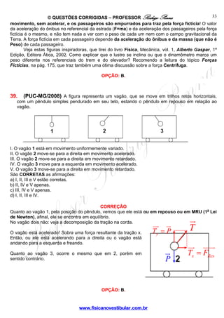 33
© QUESTÕES CORRIGIDAS – PROFESSOR Rodrigo Penna
movimento, sem acelerar, e os passageiros são empurrados para traz pela força fictícia! O valor
da aceleração do ônibus no referencial da estrada (F=ma) e da aceleração dos passageiros pela força
fictícia é o mesmo, e não tem nada a ver com o peso de cada um nem com o campo gravitacional da
Terra. A força fictícia em cada passageiro depende da aceleração do ônibus e da massa (que não é
Peso) de cada passageiro.
Veja estas figuras inspiradoras, que tirei do livro Física, Mecânica, vol. 1, Alberto Gaspar, 1ª
Edição, Editora Ática, 2002. Como explicar que o lustre se inclina ou que o dinamômetro marca um
peso diferente nos referenciais do trem e do elevador? Recomendo a leitura do tópico Forças
Fictícias, na pág. 175, que traz também uma ótima discussão sobre a força Centrífuga.
OPÇÃO: B.

39.

(PUC-MG/2008) A figura representa um vagão, que se move em trilhos retos horizontais,

com um pêndulo simples pendurado em seu teto, estando o pêndulo em repouso em relação ao
vagão.

I. O vagão 1 está em movimento uniformemente variado.
II. O vagão 2 move-se para a direita em movimento acelerado.
III. O vagão 2 move-se para a direita em movimento retardado.
IV. O vagão 3 move para a esquerda em movimento acelerado.
V. O vagão 3 move-se para a direita em movimento retardado.
São CORRETAS as afirmações:
a) I, II, III e V estão corretas.
b) II, IV e V apenas.
c) III, IV e V apenas.
d) I, II, III e IV.
CORREÇÃO
Quanto ao vagão 1, pela posição do pêndulo, vemos que ele está ou em repouso ou em MRU (1a Lei
de Newton), afinal, ele se encontra em equilíbrio.
No vagão dois não: veja a decomposição da tração na corda.
O vagão está acelerado! Sobra uma força resultante da tração x.
Então, ou ele está acelerando para a direita ou o vagão está
andando para a esquerda e freando.
Quanto ao vagão 3, ocorre o mesmo que em 2, porém em
sentido contrário.

OPÇÃO: B.

www.fisicanovestibular.com.br

Ty = P

P

T

Tx = FRes

 