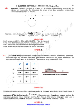 40.

34
© QUESTÕES CORRIGIDAS – PROFESSOR Rodrigo Penna
(UFMG/96) Cada um dos itens, I, II, IIl e IV, representa uma seqüência de posições de
objetos em movimento. Os intervalos de tempo entre duas posições consecutivas
assinaladas são sempre os mesmos.

Assinale a alternativa que indica TODOS os itens em que há movimento acelerado.
A) I e III
B) II, III e IV
C) II e IV
D) III e IV
CORREÇÃO
Em 1, temos um MRU ⇒ SEM ACELERAÇÃO ( 1ª Lei de Newton).
Em 2, pelas distâncias que aumentam, vemos que o corpo acelera.
Em 3, curva, toda curva é acelerada! Aceleração centrípeta.
Em 4, temos tanto aceleração tangencial quanto centrípeta.
OPÇÃO: B.

41.

(PUC-MG/2008) Um carro está movendo-se para a direita com uma determinada velocidade,
quando os freios são aplicados. Assinale a opção que dá o sentido correto para a velocidade v do
carro, sua aceleração a e a força resultante F que atua no carro enquanto ele freia.

CORREÇÃO
Embora muitos alunos confundam, a velocidade não se vincula à força. Quem se vincula à força é a

F = ma

. Ela mostra que a força tem o mesmo sentido da
aceleração: 2a Lei de Newton diz
aceleração, já que a massa é sempre positiva. Para frear, o atrito faz uma força para traz. Logo a
aceleração também é para traz, enquanto a velocidade é para frente, conforme a figura.
OPÇÃO: B.
www.fisicanovestibular.com.br

 