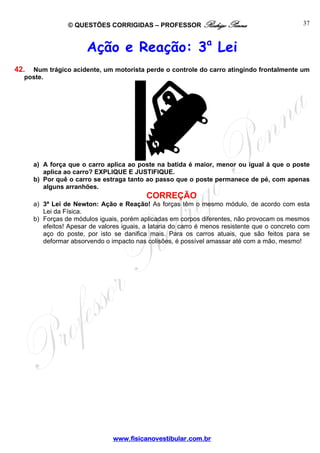 © QUESTÕES CORRIGIDAS – PROFESSOR Rodrigo Penna

37

Ação e Reação: 3a Lei
42.

Num trágico acidente, um motorista perde o controle do carro atingindo frontalmente um
poste.

a) A força que o carro aplica ao poste na batida é maior, menor ou igual à que o poste
aplica ao carro? EXPLIQUE E JUSTIFIQUE.
b) Por quê o carro se estraga tanto ao passo que o poste permanece de pé, com apenas
alguns arranhões.

CORREÇÃO
a) 3ª Lei de Newton: Ação e Reação! As forças têm o mesmo módulo, de acordo com esta
Lei da Física.
b) Forças de módulos iguais, porém aplicadas em corpos diferentes, não provocam os mesmos
efeitos! Apesar de valores iguais, a lataria do carro é menos resistente que o concreto com
aço do poste, por isto se danifica mais. Para os carros atuais, que são feitos para se
deformar absorvendo o impacto nas colisões, é possível amassar até com a mão, mesmo!

www.fisicanovestibular.com.br

 