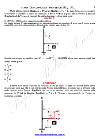 © QUESTÕES CORRIGIDAS – PROFESSOR Rodrigo Penna

4

Muito básica mesmo. Repouso ⇒ 1ª Lei de Newton ⇒ F R = 0. Duas forças que se anulam
comumente, e mantém o corpo em Repouso: o Peso, vertical e para baixo, devido à atração
Gravitacional da Terra, e a Normal, do apoio da mesa, vertical para cima.
OPÇÃO: B.
6. (UFVJM – 2006) Analise a seguinte situação-problema:
Um objeto, de peso W , está suspenso em um sistema constituído por uma barra B e um cabo T presos a uma
parede MN, como ilustra a figura abaixo. O ângulo entre o cabo e a parede é de 30º.

Considerando o objeto em equilíbrio e sen 30º

1
3
= , cos 30º
= , é CORRETO afirmar que o valor da força P que
2
2

atua na barra é igual a

3
W
3
B) 3 W
A)

3
W
2
1
D)
W
2
C)

CORREÇÃO
Embora não esteja explícito na questão, é de se supor o peso da própria barra como
desprezível, tanto que não é nem mencionado. Nestas circunstâncias, a questão que a primeira vista
pode parecer sobre Torque, Equilíbrio de um corpo extenso, pode ser resolvida apenas pela
aplicação da 1ª Lei de Newton: Equilíbrio ⇒ F R = 0. Observe a decomposição da Tração na
horizontal e vertical.

www.fisicanovestibular.com.br

 