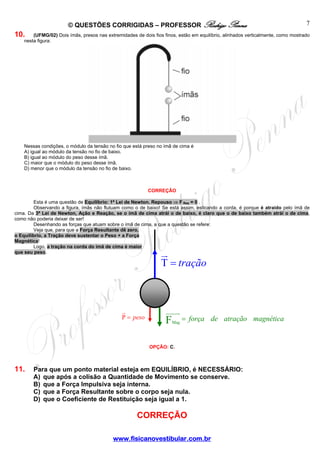 © QUESTÕES CORRIGIDAS – PROFESSOR Rodrigo Penna

7

10.

(UFMG/02) Dois ímãs, presos nas extremidades de dois fios finos, estão em equilíbrio, alinhados verticalmente, como mostrado
nesta figura:

Nessas condições, o módulo da tensão no fio que está preso no ímã de cima é
A) igual ao módulo da tensão no fio de baixo.
B) igual ao módulo do peso desse ímã.
C) maior que o módulo do peso desse ímã.
D) menor que o módulo da tensão no fio de baixo.

CORREÇÃO
Esta é uma questão de Equilíbrio: 1ª Lei de Newton. Repouso ⇒ F Res = 0 .
Observando a figura, ímãs não flutuam como o de baixo! Se está assim, esticando a corda, é porque é atraído pelo ímã de
cima. Da 3ª Lei de Newton, Ação e Reação, se o ímã de cima atrái o de baixo, é claro que o de baixo também atrái o de cima,
como não poderia deixar de ser!
Desenhando as forças que atuam sobre o ímã de cima, a que a questão se refere:
Veja que, para que a Força Resultante dê zero,
o Equilíbrio, a Tração deve sustentar o Peso + a Força
Magnética!
Logo, a tração na corda do ímã de cima é maior
que seu peso.

T = tração

P = peso

F

Mag

= força _ de _ atração _ magnética

OPÇÃO: C.

11.

Para que um ponto material esteja em EQUILÍBRIO, é NECESSÁRIO:
A) que após a colisão a Quantidade de Movimento se conserve.
B) que a Força Impulsiva seja interna.
C) que a Força Resultante sobre o corpo seja nula.
D) que o Coeficiente de Restituição seja igual a 1.

CORREÇÃO
www.fisicanovestibular.com.br

 