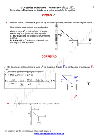 © QUESTÕES CORRIGIDAS – PROFESSOR Rodrigo Penna
Basta a Força Resultante ser igual a zero: esta é a condição de equilíbrio.

8

OPÇÃO: C.
12.

O corpo abaixo, de massa m igual a 1 kg, está em equilíbrio, conforme mostra a figura abaixo.
Uma pessoa puxa o corpo exercendo sobre
ele uma força F e esticando a corda que
faz um ângulo θ igual a 45o com a parede.
a) REPRESENTE as forças que atuam sobre
o corpo.
b) CALCULE a Tração na corda que forma
um ângulo θ com a parede.

θ

F

m

CORREÇÃO

a) São 3 as forças sobre o corpo: a força F da pessoa, a Tração
Veja:
b) Calculando pela decomposição de vetores:

T na corda e seu próprio peso P .

Ty = P ⇒ Tsen 45o = mg ⇒
T=

mg
1.10 10.2 10. 2 . 2
=
=
=
= 10 2 N .
sen 45o
2
2
2
2

Ty

T

F

m

P
13.

(UFOP) O sistema representado está em equilíbrio estático.

Em função do que foi apresentado, o módulo de F é igual a:
www.fisicanovestibular.com.br

 