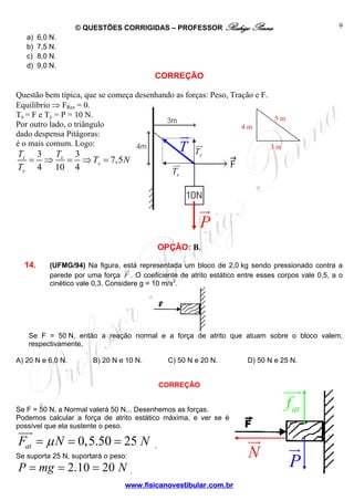 © QUESTÕES CORRIGIDAS – PROFESSOR Rodrigo Penna
a)
b)
c)
d)

9

6,0 N.
7,5 N.
8,0 N.
9,0 N.

CORREÇÃO
Questão bem típica, que se começa desenhando as forças: Peso, Tração e F.
Equilíbrio ⇒ FRes = 0.
Tx = F e Ty = P = 10 N.
5m
Por outro lado, o triângulo
4m
dado despensa Pitágoras:
é o mais comum. Logo:
3m
Ty
T
T
3
3
x

Ty

=

4

⇒

x

10

=

4

T

⇒ Tx = 7,5 N

Tx

P
OPÇÃO: B.
14.

(UFMG/94) Na figura, está representada um bloco de 2,0 kg sendo pressionado contra a
parede por uma força F . O coeficiente de atrito estático entre esses corpos vale 0,5, a o
cinético vale 0,3. Considere g = 10 m/s2.

Se F = 50 N, então a reação normal e a força de atrito que atuam sobre o bloco valem,
respectivamente,
A) 20 N e 6,0 N.

B) 20 N e 10 N.

C) 50 N e 20 N.

D) 50 N e 25 N.

CORREÇÃO

f at

Se F = 50 N, a Normal valerá 50 N... Desenhemos as forças.
Podemos calcular a força de atrito estático máxima, e ver se é
possível que ela sustente o peso.

Fat = μ N = 0,5.50 = 25 N

.

Se suporta 25 N, suportará o peso:

P = mg = 2.10 = 20 N .
www.fisicanovestibular.com.br

N

P

 