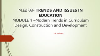 M.Ed 03- TRENDS AND ISSUES IN
EDUCATION
MODULE 1 –Modern Trends in Curriculum
Design, Construction and Development
Dr. Shilna V.
 