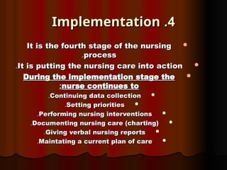 4
4
.
.
Implementation
Implementation

It is the fourth stage of the nursing
It is the fourth stage of the nursing
process
process
.
.

It is putting the nursing care into action
It is putting the nursing care into action
.
.

During the implementation stage the
During the implementation stage the
nurse continues to
nurse continues to
:
:

Continuing data collection
Continuing data collection
.
.

Setting priorities
Setting priorities
.
.

Performing nursing interventions
Performing nursing interventions
.
.

Documenting nursing care (charting)
Documenting nursing care (charting)
.
.

Giving verbal nursing reports
Giving verbal nursing reports
.
.

Maintating a current plan of care
Maintating a current plan of care
.
.
 