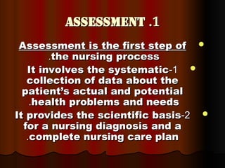 1
1
.
.
Assessment
Assessment

Assessment is the first step of
Assessment is the first step of
the nursing process
the nursing process
.
.

1
1
-
-
It involves the systematic
It involves the systematic
collection of data about the
collection of data about the
patient’s actual and potential
patient’s actual and potential
health problems and needs
health problems and needs
.
.

2
2
-
-
It provides the scientific basis
It provides the scientific basis
for a nursing diagnosis and a
for a nursing diagnosis and a
complete nursing care plan
complete nursing care plan
.
.
 