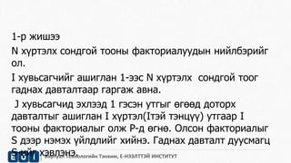 1-р жишээ 
N хүртэлх сондгой тооны факториалуудын нийлбэрийг 
ол. 
I хувьсагчийг ашиглан 1-ээс N хүртэлх сондгой тоог 
гаднах давталтаар гаргаж авна. 
J хувьсагчид эхлээд 1 гэсэн утгыг өгөөд доторх 
давталтыг ашиглан I хүртэл(Iтэй тэнцүү) утгаар I 
тооны факториалыг олж P-д өгнө. Олсон факториалыг 
S дээр нэмэх үйлдлийг хийнэ. Гаднах давталт дуусмагц 
S-ийг хэвлэнэ. 
Виртуал Технологийн Тэнхим, Е-НЭЭЛТТЭЙ ИНСТИТУТ 
 