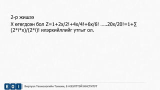 2-р жишээ 
Х өгөгдсөн бол Z=1+2x/2!+4x/4!+6x/6! …..20x/20!=1+Σ 
(2*i*x)/(2*i)! илэрхийллийг утгыг ол. 
Виртуал Технологийн Тэнхим, Е-НЭЭЛТТЭЙ ИНСТИТУТ 
 