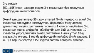 3-р жишээ 
[50,1155] гэсэн завсарт орших 3-т хуваагддаг бүх тоонуудын 
цифрүүдийн нийлбэрийг ол. 
Эхний дан давталтаар 50 гэсэн утгатай N-ийг түүнээс их эхний 3-д 
хуваагдах тоо хүртэл нэмэгдүүлнэ. Дараагийн буюу дотоод 
давталтанд гаднах давталтын параметр I хувьсагчид байгаа 3-д 
хуваагдах тооны цифрийн нийлбэрийг олж байна. Ингэхдээ 10 
хуваасан үлдэгдлийг авч өмнөх давталтын J –ийн утгыг 10-д 
хувааж J-д олгоно. I тоо ба цифрүүдийн нийлбэр S-ийг хэвлэнэ. I 
нь 3,3-аар нэмэгдсээр 1155 хүртэл давтаж алгоритм төгсөнө. 
Виртуал Технологийн Тэнхим, Е-НЭЭЛТТЭЙ ИНСТИТУТ 
 