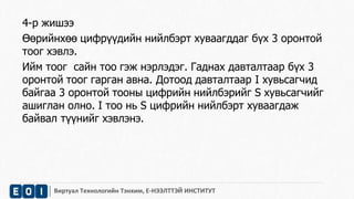 4-р жишээ 
Өөрийнхөө цифрүүдийн нийлбэрт хуваагддаг бүх 3 оронтой 
тоог хэвлэ. 
Ийм тоог сайн тоо гэж нэрлэдэг. Гаднах давталтаар бүх 3 
оронтой тоог гарган авна. Дотоод давталтаар I хувьсагчид 
байгаа 3 оронтой тооны цифрийн нийлбэрийг S хувьсагчийг 
ашиглан олно. I тоо нь S цифрийн нийлбэрт хуваагдаж 
байвал түүнийг хэвлэнэ. 
Виртуал Технологийн Тэнхим, Е-НЭЭЛТТЭЙ ИНСТИТУТ 
 