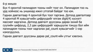 6-р жишээ 
Бүх 4 оронтой палиндром тооны нийт тоог ол. Палиндром тоо нь 
урд хойноос нь уншихад ижил утгатай байдаг тоо юм. 
Гаднах давталтаар 4 оронтой бүх тоог гаргана. Дотоод давталтаар 
4 оронтой М хувьсагчийн цифрүүдийг ялгаж digit(4) хүснэгт 
массивт хадгална. Дотоод давталт дууссаны дараа эхний ба 
сүүлийн цифрүүд, 2,3 дах цифрүүдийг харьцуулж тэнцүү бол ийм 
палиндром тооны тоог хадгалах pal_count хувьсагчийг 1-ээр 
нэмэгдүүлнэ. 
Гаднах давталт дууссаны дараа pal_count-ийн утгыг хэвлэнэ. 
Виртуал Технологийн Тэнхим, Е-НЭЭЛТТЭЙ ИНСТИТУТ 
 