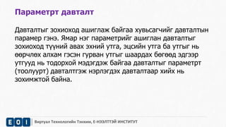 Параметрт давталт 
Давталтыг зохиоход ашиглаж байгаа хувьсагчийг давталтын 
парамер гэнэ. Ямар нэг параметрийг ашиглан давталтыг 
зохиоход түүний авах эхний утга, эцсийн утга ба утгыг нь 
өөрчлөх алхам гэсэн гурван утгыг шаардах бөгөөд эдгээр 
утгууд нь тодорхой мэдэгдэж байгаа давталтыг параметрт 
(тоолуурт) давталтгэж нэрлэгдэх давталтаар хийх нь 
зохимжтой байна. 
Виртуал Технологийн Тэнхим, Е-НЭЭЛТТЭЙ ИНСТИТУТ 
 