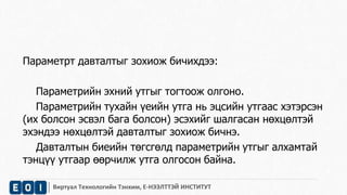 Параметрт давталтыг зохиож бичихдээ: 
Параметрийн эхний утгыг тогтоож олгоно. 
Параметрийн тухайн үеийн утга нь эцсийн утгаас хэтэрсэн 
(их болсон эсвэл бага болсон) эсэхийг шалгасан нөхцөлтэй 
эхэндээ нөхцөлтэй давталтыг зохиож бичнэ. 
Давталтын биеийн төгсгөлд параметрийн утгыг алхамтай 
тэнцүү утгаар өөрчилж утга олгосон байна. 
Виртуал Технологийн Тэнхим, Е-НЭЭЛТТЭЙ ИНСТИТУТ 
 