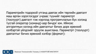 Параметрийн тодорхой утганд давтах ийм төрлийн давталт 
маш өргөн хэрэглэгддэг учраас түүнийг параметрт 
(тоолуурт) давталт гэж нэрлээд програмчлалын бүх хэлэнд 
тусгай оператор (команд)-аар бичдэг юм. Иймээс 
алгоритмын хэлэнд ийм давталтыг бичих дорх ерөнхий 
хэлбэртэй үйлдлийг оруулж ашиглана. Параметрт (тоолуурт) 
давталтыг бичих ерөнхий хэлбэр (формат): 
Виртуал Технологийн Тэнхим, Е-НЭЭЛТТЭЙ ИНСТИТУТ 
 
