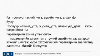 for тоолуур:=эхний_утга, эцсийн_утга, алхам do 
буюу 
тоолуур:=эхний_утга, эцсийн_утга, алхам үед_давт гэсэн 
илэрхийлэл нь: 
параметрийн эхний утгыг олгох 
параметрийн ээлжит утга түүний эцсийн утгаас хэтэрсэн 
эсэхийг шалгаж хэрэв хэтрээгүй бол параметрийн энэ утганд 
давталтын биеийг биелүүлэх 
Виртуал Технологийн Тэнхим, Е-НЭЭЛТТЭЙ ИНСТИТУТ 
 