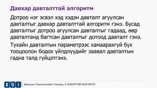 Давхар давталттай алгоритм 
Дотроо нэг эсвэл хэд хэдэн давталт агуулсан 
давталтыг давхар давталттай алгоритм гэнэ. Бусад 
давталтыг дотроо агуулсан давталтыг гадаад, өөр 
давталтанд багтсан давталтыг дотоод давталт гэнэ. 
Тухайн давталтын параметрээс хамаарахгүй бүх 
тооцоолон бодох үйлдлүүдийг заавал давталтын 
гадна талд гүйцэтгэнэ. 
Виртуал Технологийн Тэнхим, Е-НЭЭЛТТЭЙ ИНСТИТУТ 
 