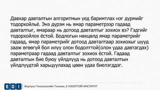 Давхар давталтын алгоритмын үед баримтлах нэг дүрмийг 
тодорхойльё. Энэ дүрэм нь ямар параметрээр гадаад 
давталтыг, ямараар нь дотоод давталтыг зохиох вэ? Гэдгийг 
тодорхойлох ёстой. Бодлогын нөхцөлд ямар параметрийг 
гадаад, ямар параметрийг дотоод давталтаар зохиохыг шууд 
зааж өгөөгүй бол илүү олон бодолттой(олон удаа давтагдах) 
параметраар гадаад давталтыг зохиох ёстой. Гадаад 
давталтын бие буюу үйлдлүүд нь дотоод давталтын 
үйлдлүүдтэй харьцуулахад цөөн удаа биелэгддэг. 
Виртуал Технологийн Тэнхим, Е-НЭЭЛТТЭЙ ИНСТИТУТ 
 