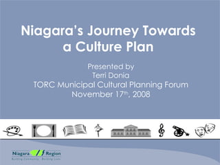 Niagara’s Journey Towards a Culture Plan Presented by Terri Donia TORC Municipal Cultural Planning Forum November 17 th , 2008 