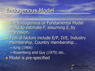 Endogenous Model The Endogenous or Fundamental Model seeks to estimate F it  assuming E it  by regression. Typical factors include E/P, D/E, Industry membership, Country membership… King (1966) Rosenberg and Guy (1975) etc. Model is pre-specified 