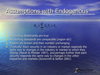 Assumptions with Endogenous Accounting Statements are true Accounting standards are comparable (region etc) Factors are known and their number unchanging (Typically) Each security in an industry or market responds the same way to changes in the industry or market to which they belong (Marsh & Pfleider 1997),  and  perhaps further that each security responds the same way to changes in the  other  industries and markets (Scowcroft & Sefton 2001)  
