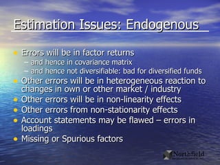 Estimation Issues: Endogenous Errors will be in factor returns and hence in covariance matrix and hence not diversifiable: bad for diversified funds Other errors will be in heterogeneous reaction to changes in own or other market / industry Other errors will be in non-linearity effects Other errors from non-stationarity effects Account statements may be flawed – errors in loadings Missing or Spurious factors 