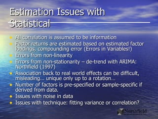 Estimation Issues with Statistical All correlation is assumed to be information Factor returns are estimated based on estimated factor loadings, compounding error (Errors in Variables!) Errors from non-linearity Errors from non-stationarity – de-trend with ARIMA: Northfield (1997) Association back to real world effects can be difficult, misleading… unique only up to a rotation… Number of factors is pre-specified or sample-specific if derived from data. Issues with noise in data Issues with technique: fitting variance or correlation? 