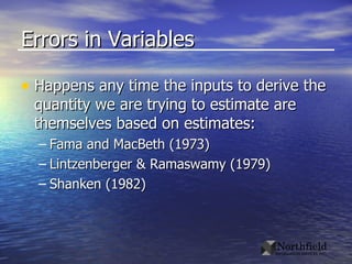 Errors in Variables Happens any time the inputs to derive the quantity we are trying to estimate are themselves based on estimates: Fama and MacBeth (1973) Lintzenberger & Ramaswamy (1979) Shanken (1982) 