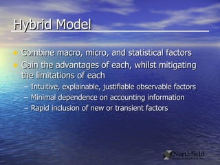 Hybrid Model Combine macro, micro, and statistical factors Gain the advantages of each, whilst mitigating the limitations of each Intuitive, explainable, justifiable observable factors Minimal dependence on accounting information Rapid inclusion of new or transient factors 