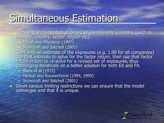 Simultaneous Estimation Removing the limitation of binary or membership variables (such as industry, country, sector, region etc). Marsh and Pfleiderer (1997) Scowcroft and Satchell (2001) Start with an estimate of the exposures (e.g. 1.00 for all companies) use that estimate to solve for the factor return, then use that factor return in turn to  re-solve  for a revised set of exposures, thus converging iteratively on a better solution for both Eit and Fit. Black et al (1972) Heston and Rouwenhorst (1994, 1995) Scowcroft and Satchell (2001) Given various limiting restrictions we can ensure that the model converges and that it is unique.  