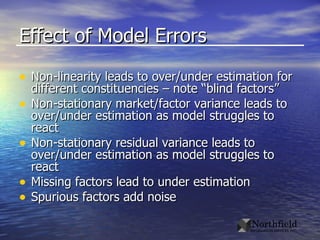 Effect of Model Errors Non-linearity leads to over/under estimation for different constituencies – note “blind factors” Non-stationary market/factor variance leads to over/under estimation as model struggles to react Non-stationary residual variance leads to over/under estimation as model struggles to react Missing factors lead to under estimation Spurious factors add noise 
