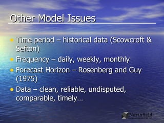 Other Model Issues Time period – historical data (Scowcroft & Sefton) Frequency – daily, weekly, monthly  Forecast Horizon – Rosenberg and Guy (1975) Data – clean, reliable, undisputed, comparable, timely… 