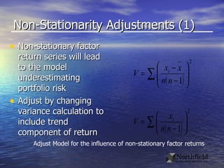Non-Stationarity Adjustments (1) Non-stationary factor return series will lead to the model underestimating portfolio risk Adjust by changing variance calculation to include trend component of return Adjust Model for the influence of non-stationary factor returns 
