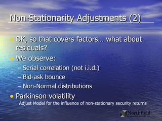 Non-Stationarity Adjustments (2) OK, so that covers factors… what about residuals? We observe: Serial correlation (not i.i.d.) Bid-ask bounce Non-Normal distributions Parkinson volatility Adjust Model for the influence of non-stationary security returns 