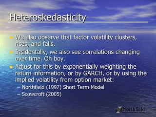 Heteroskedasticity We also observe that factor volatility clusters, rises, and falls. Incidentally, we also see correlations changing over time. Oh boy. Adjust for this by exponentially weighting the return information, or by GARCH, or by using the implied volatility from option market: Northfield (1997) Short Term Model Scowcroft (2005)  