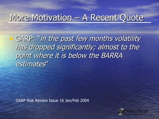 More Motivation – A Recent Quote GARP: “ in the past few months volatility has dropped significantly; almost to the point where it is below the BARRA estimates ” GARP Risk Review Issue 16 Jan/Feb 2004 