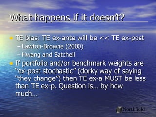 What happens if it doesn’t? TE bias: TE ex-ante will be << TE ex-post Lawton-Browne (2000) Hwang and Satchell  If portfolio and/or benchmark weights are “ex-post stochastic” (dorky way of saying “they change”) then TE ex-a MUST be less than TE ex-p. Question is… by how much… 