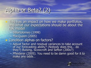 Alpha or Beta? (2) This has an impact on how we make portfolios, and what our expectations should be about the risk model diBartolomeo (1998) MacQueen (2005) Condition alphas on factors? Adjust factor and residual variances to take account of our forecasting ability? (Nobody does this… do they?) Bulsing, Scowcroft and Sefton (200x?) Pfleiderer (2005). You need to be damn good for it to make any odds… 