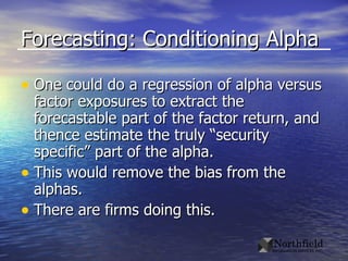 Forecasting: Conditioning Alpha One could do a regression of alpha versus factor exposures to extract the forecastable part of the factor return, and thence estimate the truly “security specific” part of the alpha. This would remove the bias from the alphas. There are firms doing this. 