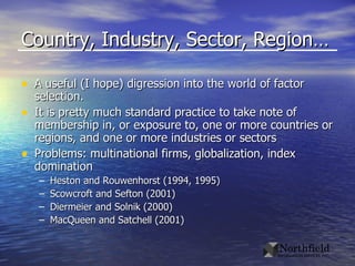 Country, Industry, Sector, Region… A useful (I hope) digression into the world of factor selection. It is pretty much standard practice to take note of membership in, or exposure to, one or more countries or regions, and one or more industries or sectors Problems: multinational firms, globalization, index domination Heston and Rouwenhorst (1994, 1995) Scowcroft and Sefton (2001) Diermeier and Solnik (2000) MacQueen and Satchell (2001) 