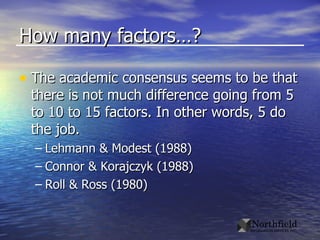 How many factors…? The academic consensus seems to be that there is not much difference going from 5 to 10 to 15 factors. In other words, 5 do the job. Lehmann & Modest (1988) Connor & Korajczyk (1988) Roll & Ross (1980) 