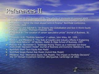 References II Lintzenberger R. and Ramaswamy K. “The effects of dividends on common stock prices: theory and empirical evidence” Journal of Financial Economics 7, 1979. MacQueen J. “Alpha: the most abused term in Finance” Northfield Conference, Montebello, 2005 MacQueen J. and Satchell S. “An Enquiry into Globalisation and Size in World Equity Markets”, Quantec, Thomson Financial, 2001. Mandelbrot B. “The variation of certain speculative prices” Journal of Business, 36. 1963. Markowitz, H.M. “Portfolio Selection” 1 st  edition, John Wiley, NY, 1959. Marsh T. and Pfleiderer P. “The Role of Country and Industry Effects in Explaining Global Stock Returns”, UC Berkley, Walter A. Haas School of Business, 1997. McElroy M.B., Burmeister E. “Arbitrage Pricing Theory as a restricted non-linear multivariate regression model” Journal of Business and Economic Statistics 6, 1988. Northfield Short Term Equity Risk Model Northfield Single-Market Risk Model (Hybrid Risk Model)  Pfleiderer, Paul “Alternative Equity Risk Models: The Impact on Portfolio Decisions” The 15 th  Annual Investment Seminar UBS/Quantal, Cambridge UK 2002. 