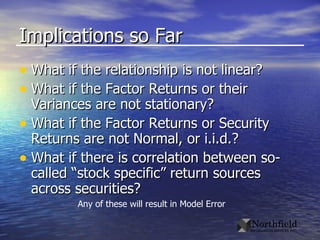 Implications so Far What if the relationship is not linear? What if the Factor Returns or their Variances are not stationary? What if the Factor Returns or Security Returns are not Normal, or i.i.d.? What if there is correlation between so-called “stock specific” return sources across securities? Any of these will result in Model Error 