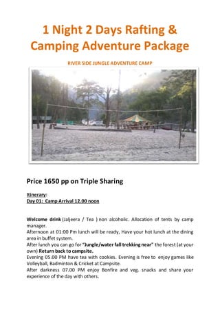 1 Night 2 Days Rafting &
Camping Adventure Package
RIVER SIDE JUNGLE ADVENTURE CAMP
Price 1650 pp on Triple Sharing
Itinerary:
Day 01: Camp Arrival 12.00 noon
Welcome drink (Jaljeera / Tea ) non alcoholic. Allocation of tents by camp
manager.
Afternoon at 01:00 Pm lunch will be ready, Have your hot lunch at the dining
area in buffet system.
After lunch you can go for “Jungle/water fall trekking near" the forest (at your
own) Return back to campsite.
Evening 05.00 PM have tea with cookies. Evening is free to enjoy games like
Volleyball, Badminton & Cricket at Campsite.
After darkness 07.00 PM enjoy Bonfire and veg. snacks and share your
experience of the day with others.
 
