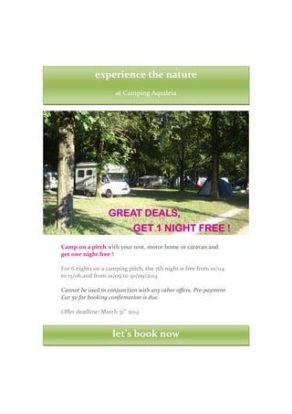 experience the nature
at Camping Aquileia

GREAT DEALS,
GET 1 NIGHT FREE !
Camp on a pitch with your tent, motor home or caravan and
get one night free !
For 6 nights on a camping pitch, the 7th night is free from 01/04
to 15/06 and from 01/09 to 30/09/2014
Cannot be used in conjunction with any other offers. Pre-payment
Eur 50 for booking confirmation is due.
Offer deadline: March 31st 2014

let’s book now

 