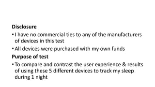 Disclosure
• I have no commercial ties to any of the manufacturers
of devices in this test
• All devices were purchased with my own funds
Purpose of test
• To compare and contrast the user experience & results
of using these 5 different devices to track my sleep
during 1 night
 